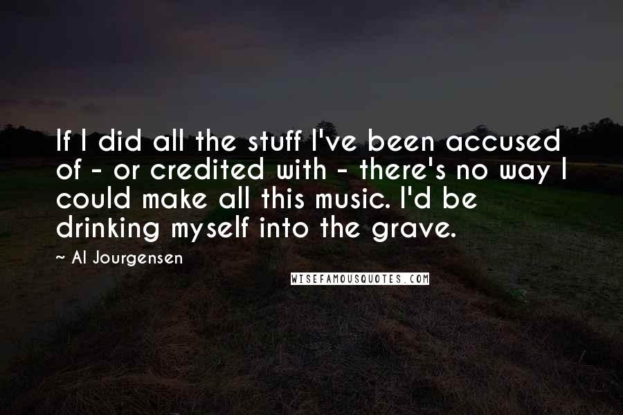 Al Jourgensen Quotes: If I did all the stuff I've been accused of - or credited with - there's no way I could make all this music. I'd be drinking myself into the grave.