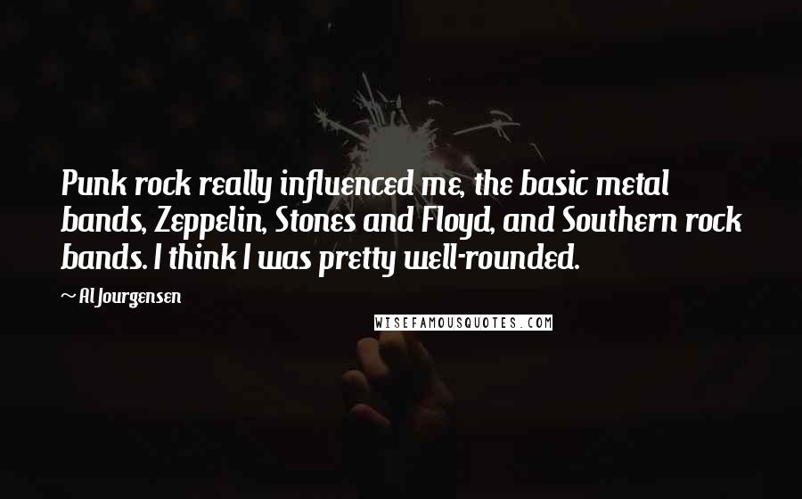 Al Jourgensen Quotes: Punk rock really influenced me, the basic metal bands, Zeppelin, Stones and Floyd, and Southern rock bands. I think I was pretty well-rounded.