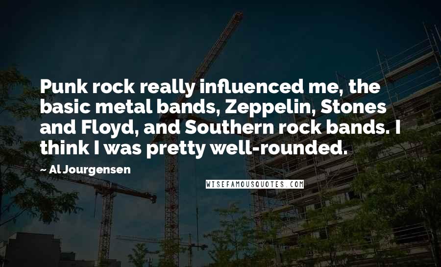 Al Jourgensen Quotes: Punk rock really influenced me, the basic metal bands, Zeppelin, Stones and Floyd, and Southern rock bands. I think I was pretty well-rounded.