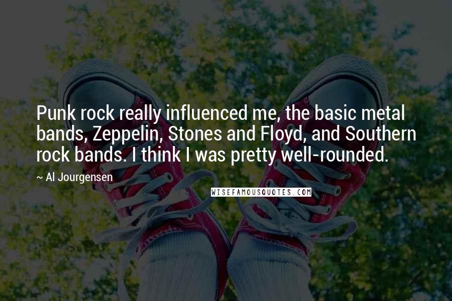 Al Jourgensen Quotes: Punk rock really influenced me, the basic metal bands, Zeppelin, Stones and Floyd, and Southern rock bands. I think I was pretty well-rounded.