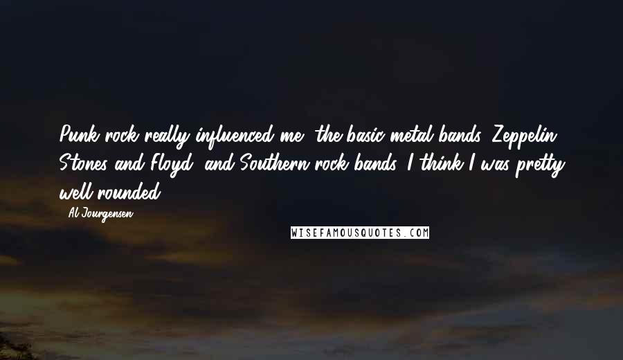 Al Jourgensen Quotes: Punk rock really influenced me, the basic metal bands, Zeppelin, Stones and Floyd, and Southern rock bands. I think I was pretty well-rounded.