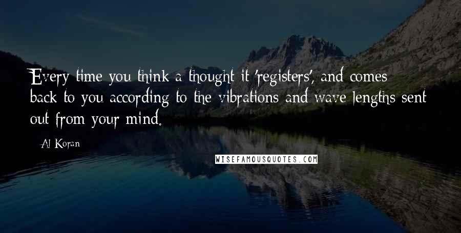 Al Koran Quotes: Every time you think a thought it 'registers', and comes back to you according to the vibrations and wave lengths sent out from your mind.