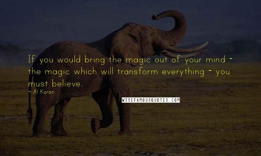 Al Koran Quotes: If you would bring the magic out of your mind - the magic which will transform everything - you must believe.