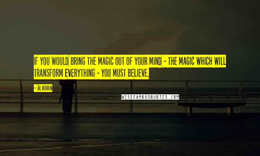 Al Koran Quotes: If you would bring the magic out of your mind - the magic which will transform everything - you must believe.