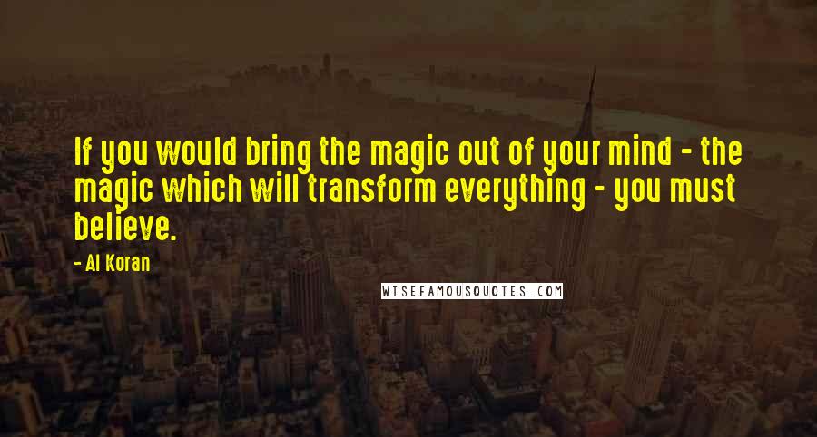 Al Koran Quotes: If you would bring the magic out of your mind - the magic which will transform everything - you must believe.