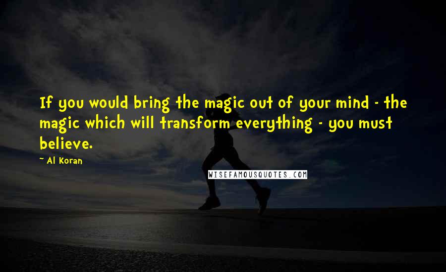 Al Koran Quotes: If you would bring the magic out of your mind - the magic which will transform everything - you must believe.