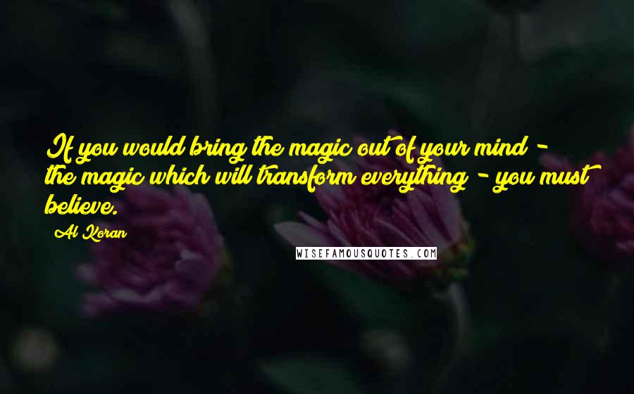 Al Koran Quotes: If you would bring the magic out of your mind - the magic which will transform everything - you must believe.