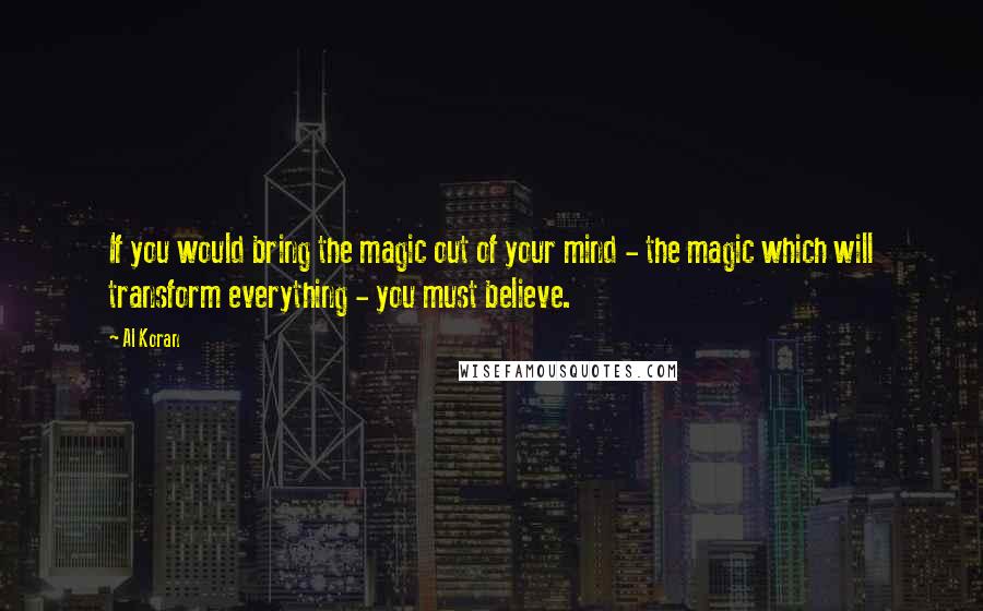 Al Koran Quotes: If you would bring the magic out of your mind - the magic which will transform everything - you must believe.
