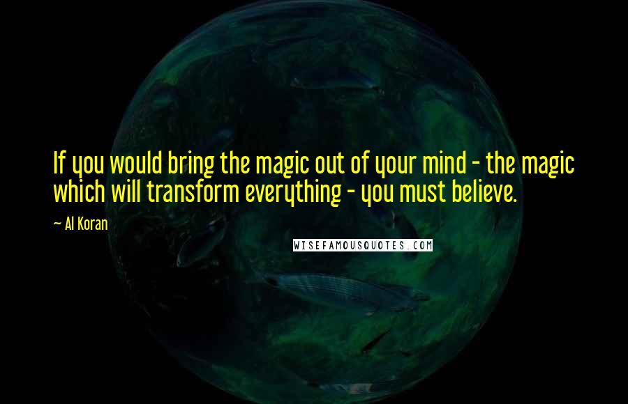 Al Koran Quotes: If you would bring the magic out of your mind - the magic which will transform everything - you must believe.