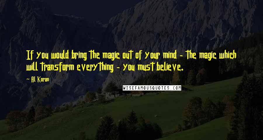 Al Koran Quotes: If you would bring the magic out of your mind - the magic which will transform everything - you must believe.