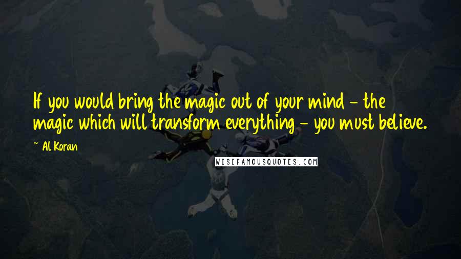 Al Koran Quotes: If you would bring the magic out of your mind - the magic which will transform everything - you must believe.