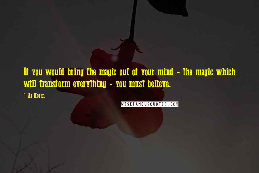 Al Koran Quotes: If you would bring the magic out of your mind - the magic which will transform everything - you must believe.