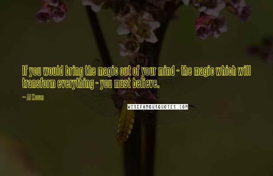 Al Koran Quotes: If you would bring the magic out of your mind - the magic which will transform everything - you must believe.