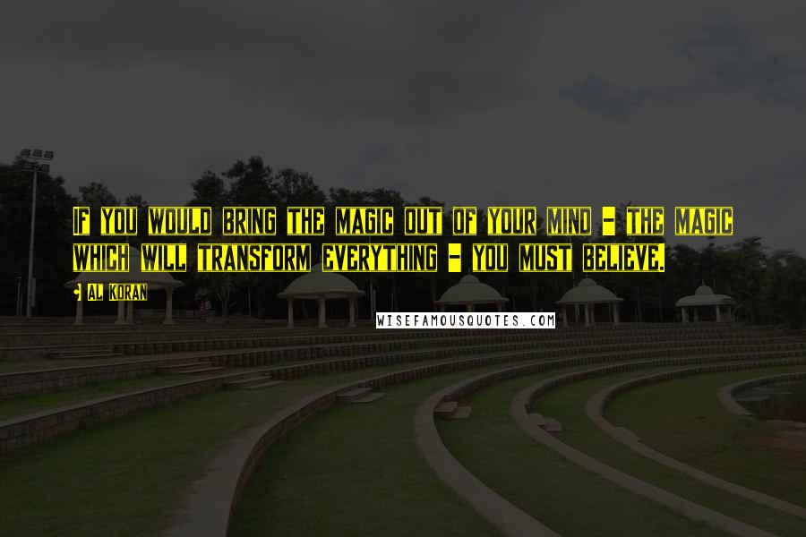 Al Koran Quotes: If you would bring the magic out of your mind - the magic which will transform everything - you must believe.