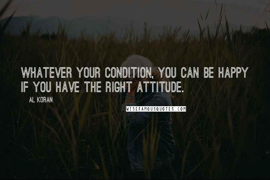 Al Koran Quotes: Whatever your condition, you can be happy if you have the right attitude.