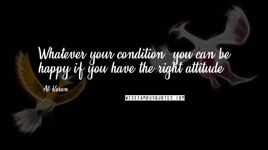 Al Koran Quotes: Whatever your condition, you can be happy if you have the right attitude.