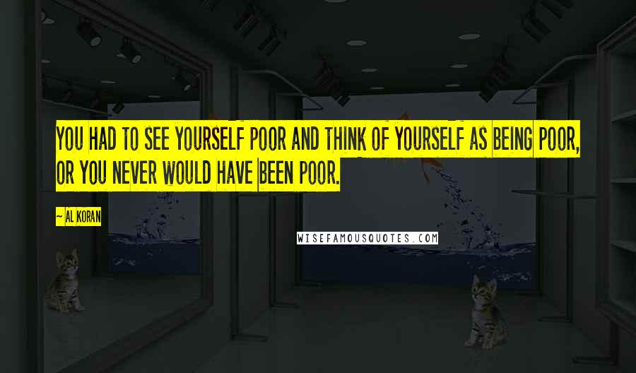 Al Koran Quotes: You had to see yourself poor and think of yourself as being poor, or you never would have been poor.