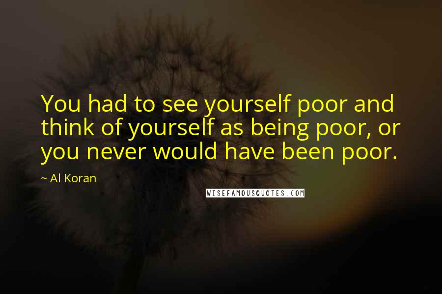 Al Koran Quotes: You had to see yourself poor and think of yourself as being poor, or you never would have been poor.