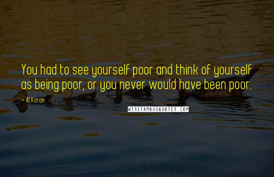 Al Koran Quotes: You had to see yourself poor and think of yourself as being poor, or you never would have been poor.