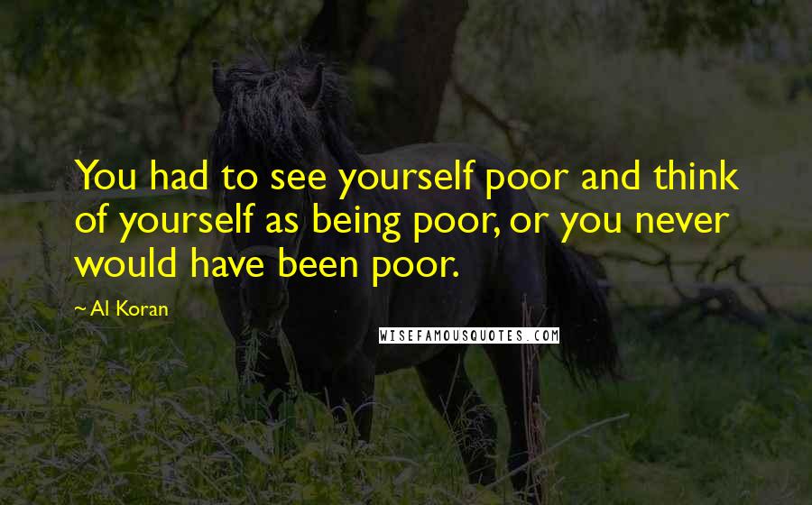 Al Koran Quotes: You had to see yourself poor and think of yourself as being poor, or you never would have been poor.