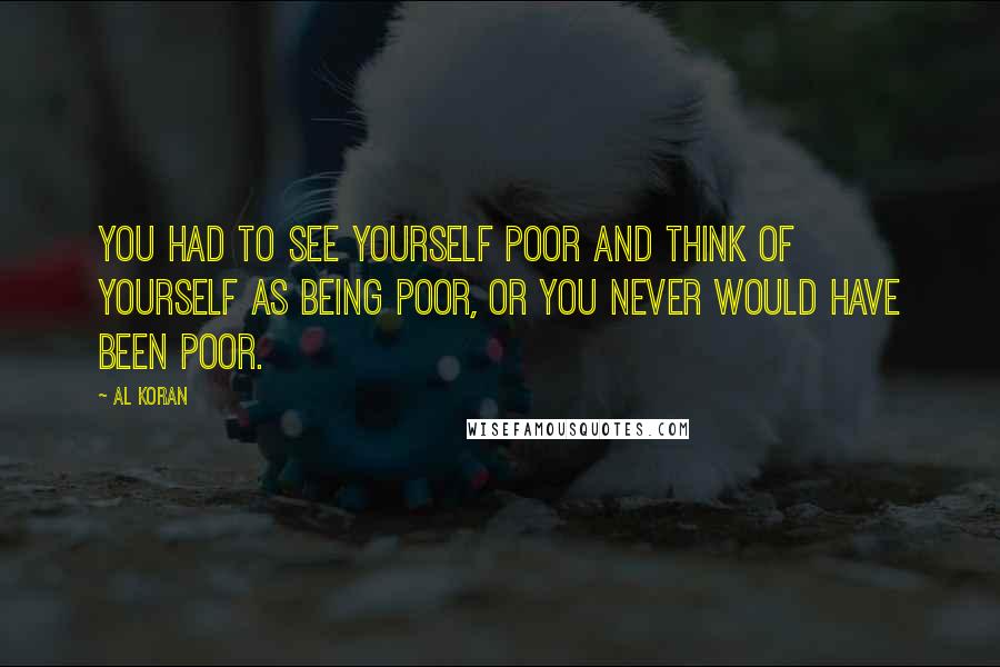 Al Koran Quotes: You had to see yourself poor and think of yourself as being poor, or you never would have been poor.