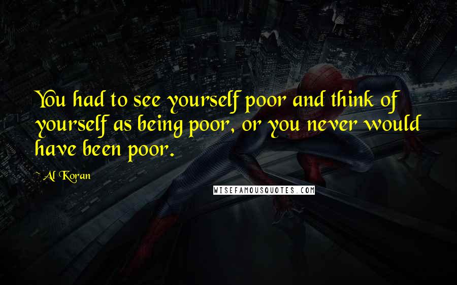 Al Koran Quotes: You had to see yourself poor and think of yourself as being poor, or you never would have been poor.