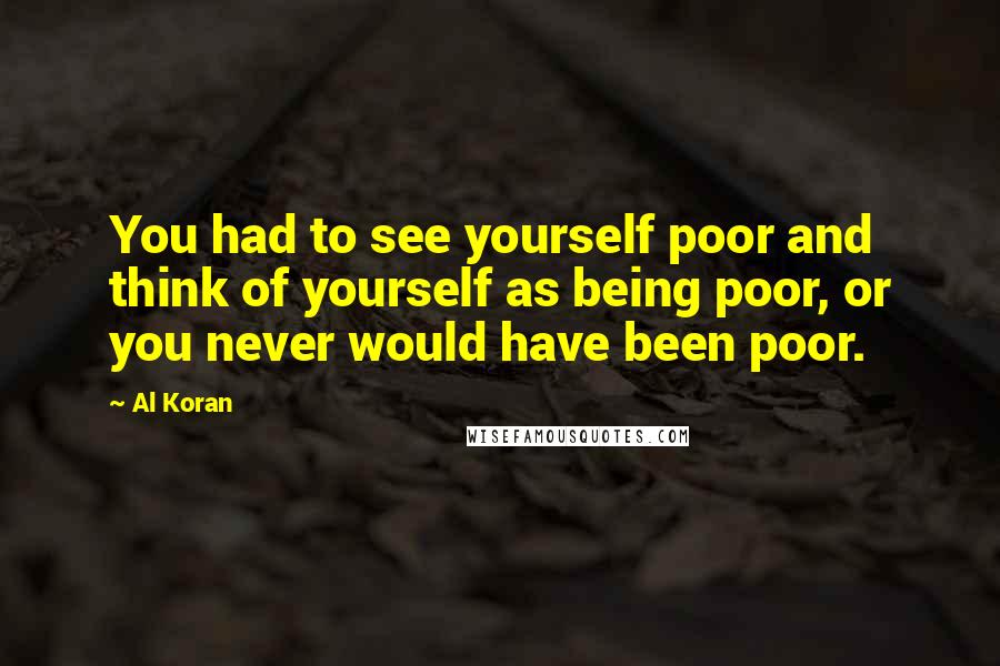 Al Koran Quotes: You had to see yourself poor and think of yourself as being poor, or you never would have been poor.