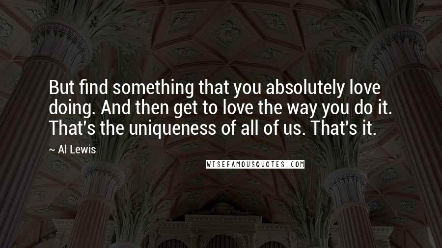 Al Lewis Quotes: But find something that you absolutely love doing. And then get to love the way you do it. That's the uniqueness of all of us. That's it.
