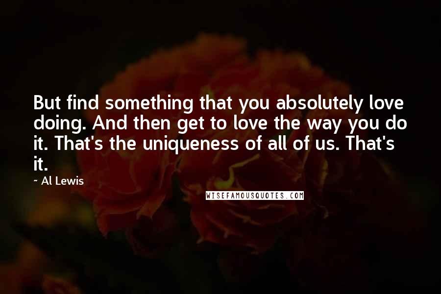 Al Lewis Quotes: But find something that you absolutely love doing. And then get to love the way you do it. That's the uniqueness of all of us. That's it.