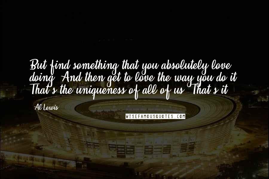 Al Lewis Quotes: But find something that you absolutely love doing. And then get to love the way you do it. That's the uniqueness of all of us. That's it.