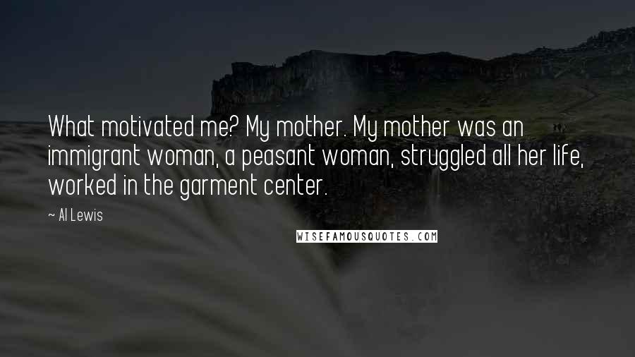 Al Lewis Quotes: What motivated me? My mother. My mother was an immigrant woman, a peasant woman, struggled all her life, worked in the garment center.