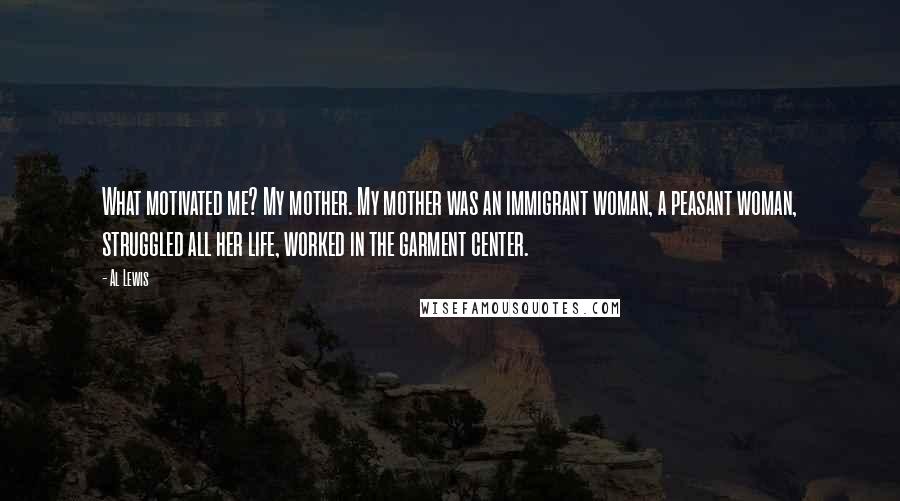 Al Lewis Quotes: What motivated me? My mother. My mother was an immigrant woman, a peasant woman, struggled all her life, worked in the garment center.