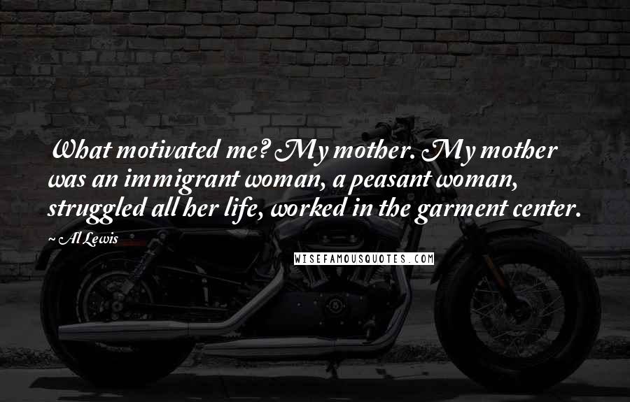 Al Lewis Quotes: What motivated me? My mother. My mother was an immigrant woman, a peasant woman, struggled all her life, worked in the garment center.