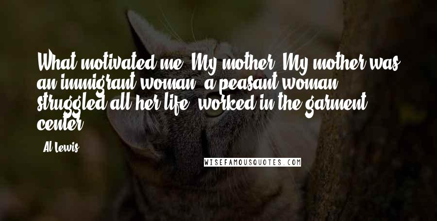 Al Lewis Quotes: What motivated me? My mother. My mother was an immigrant woman, a peasant woman, struggled all her life, worked in the garment center.