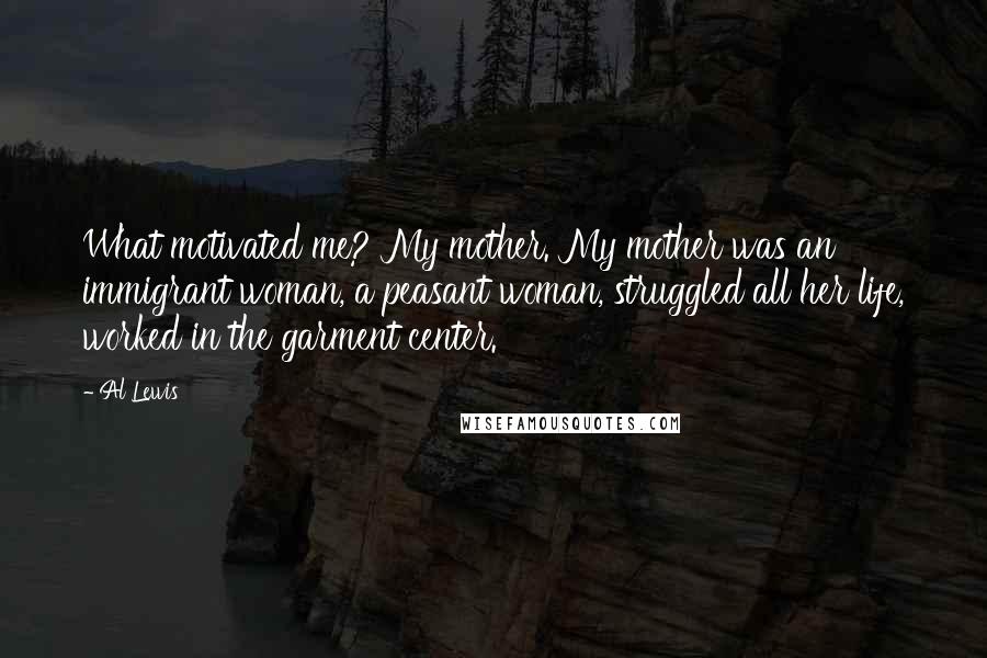 Al Lewis Quotes: What motivated me? My mother. My mother was an immigrant woman, a peasant woman, struggled all her life, worked in the garment center.