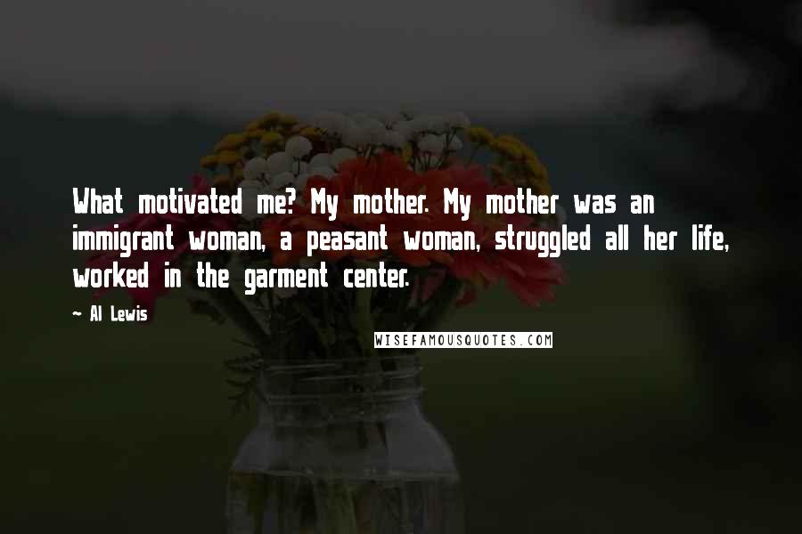 Al Lewis Quotes: What motivated me? My mother. My mother was an immigrant woman, a peasant woman, struggled all her life, worked in the garment center.