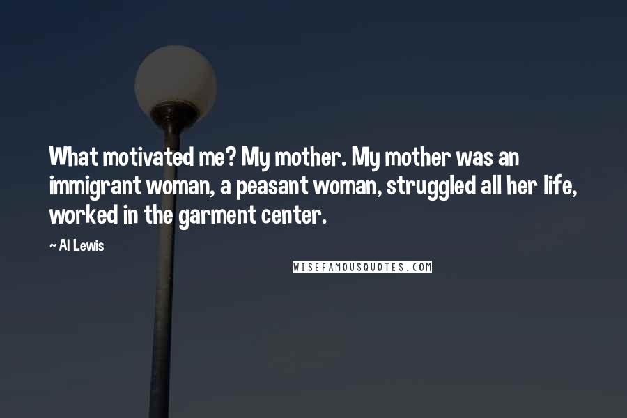 Al Lewis Quotes: What motivated me? My mother. My mother was an immigrant woman, a peasant woman, struggled all her life, worked in the garment center.