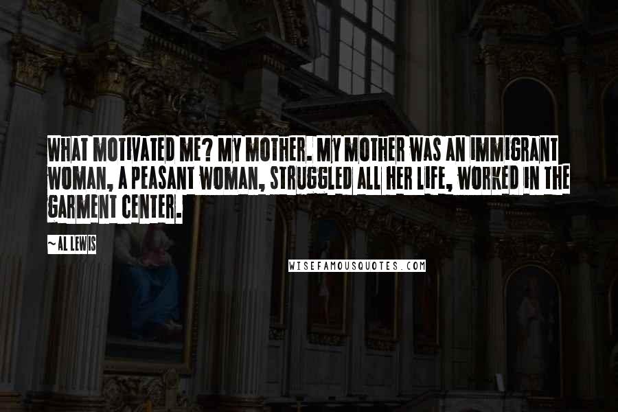 Al Lewis Quotes: What motivated me? My mother. My mother was an immigrant woman, a peasant woman, struggled all her life, worked in the garment center.