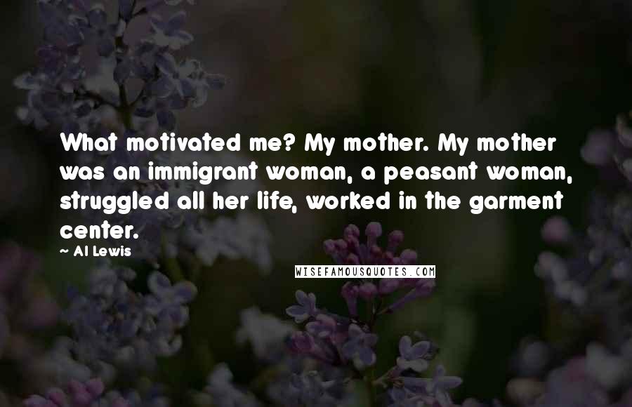 Al Lewis Quotes: What motivated me? My mother. My mother was an immigrant woman, a peasant woman, struggled all her life, worked in the garment center.