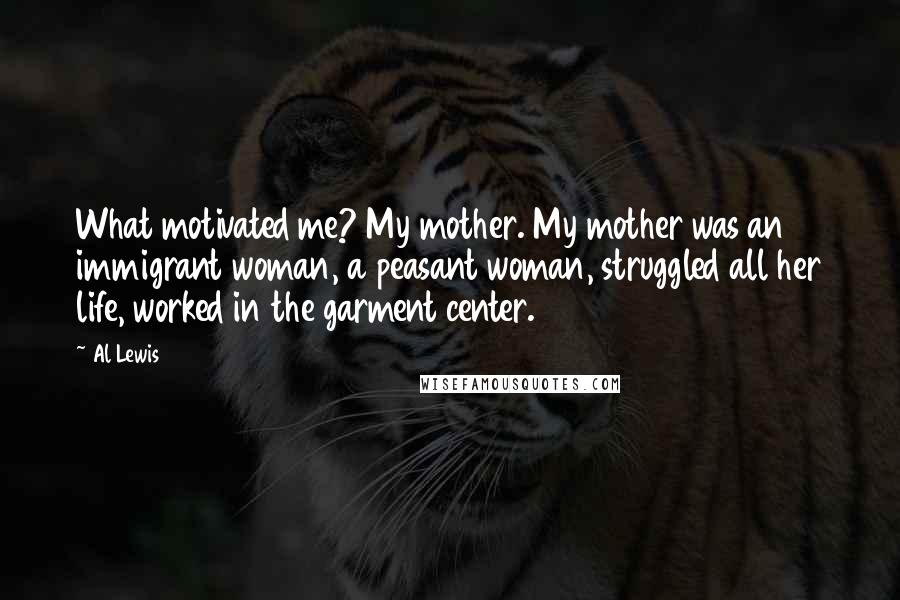 Al Lewis Quotes: What motivated me? My mother. My mother was an immigrant woman, a peasant woman, struggled all her life, worked in the garment center.