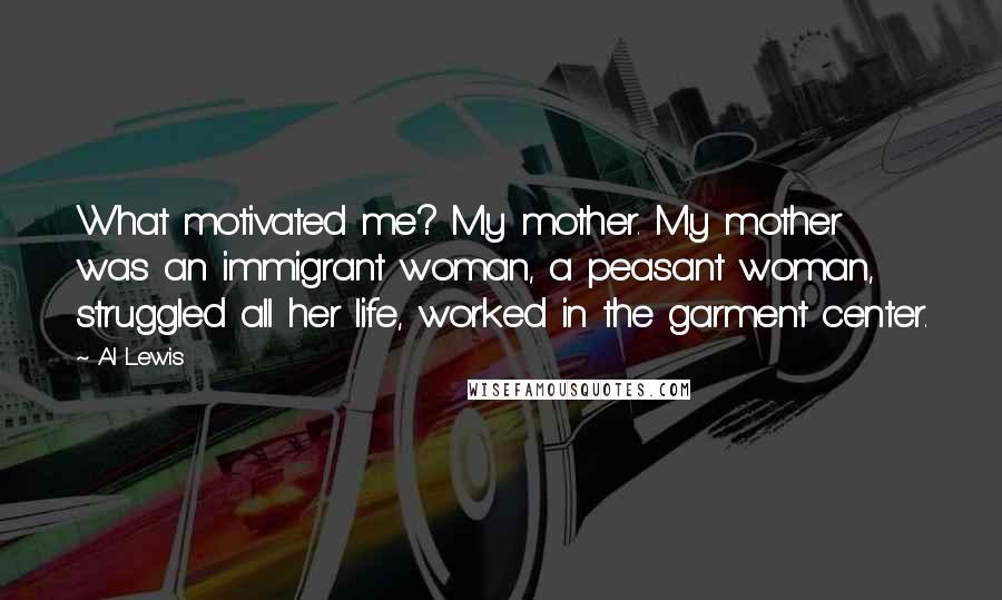 Al Lewis Quotes: What motivated me? My mother. My mother was an immigrant woman, a peasant woman, struggled all her life, worked in the garment center.