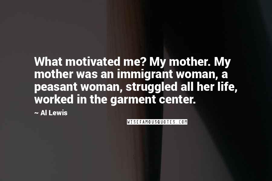 Al Lewis Quotes: What motivated me? My mother. My mother was an immigrant woman, a peasant woman, struggled all her life, worked in the garment center.