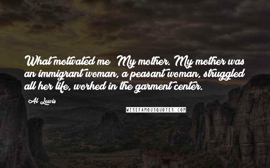 Al Lewis Quotes: What motivated me? My mother. My mother was an immigrant woman, a peasant woman, struggled all her life, worked in the garment center.