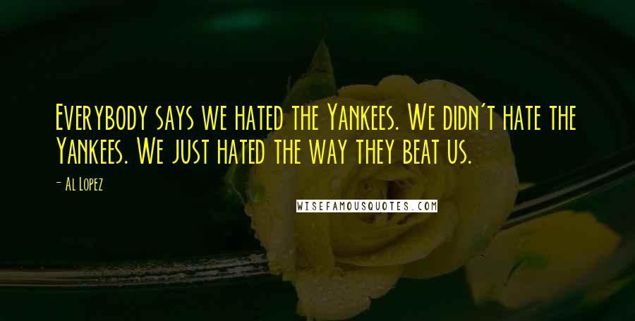 Al Lopez Quotes: Everybody says we hated the Yankees. We didn't hate the Yankees. We just hated the way they beat us.