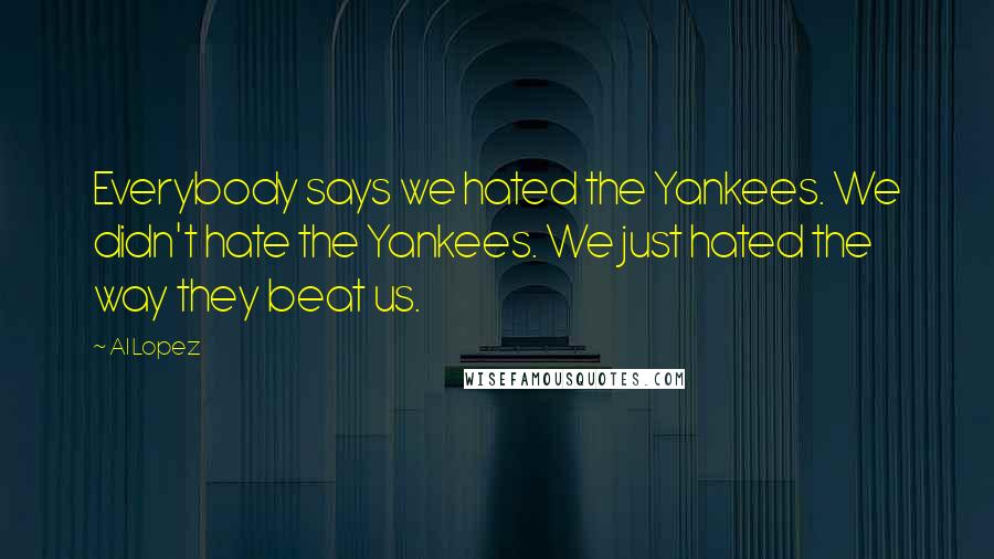 Al Lopez Quotes: Everybody says we hated the Yankees. We didn't hate the Yankees. We just hated the way they beat us.