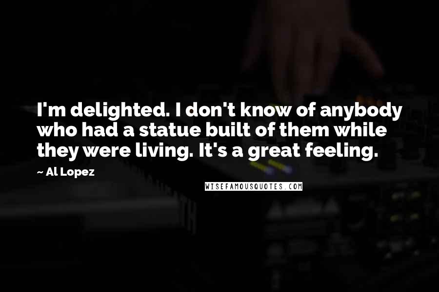 Al Lopez Quotes: I'm delighted. I don't know of anybody who had a statue built of them while they were living. It's a great feeling.