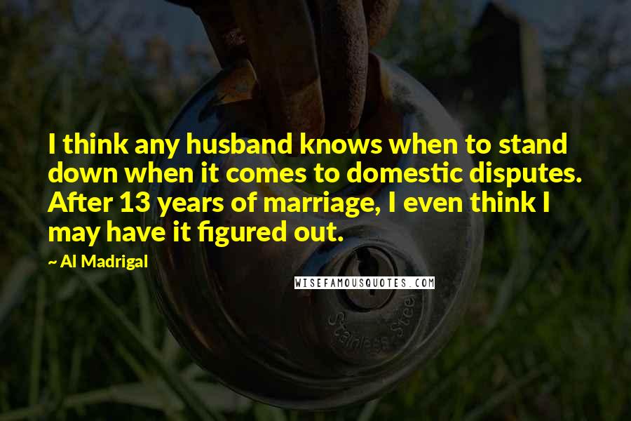 Al Madrigal Quotes: I think any husband knows when to stand down when it comes to domestic disputes. After 13 years of marriage, I even think I may have it figured out.