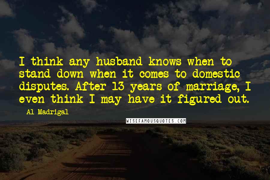 Al Madrigal Quotes: I think any husband knows when to stand down when it comes to domestic disputes. After 13 years of marriage, I even think I may have it figured out.