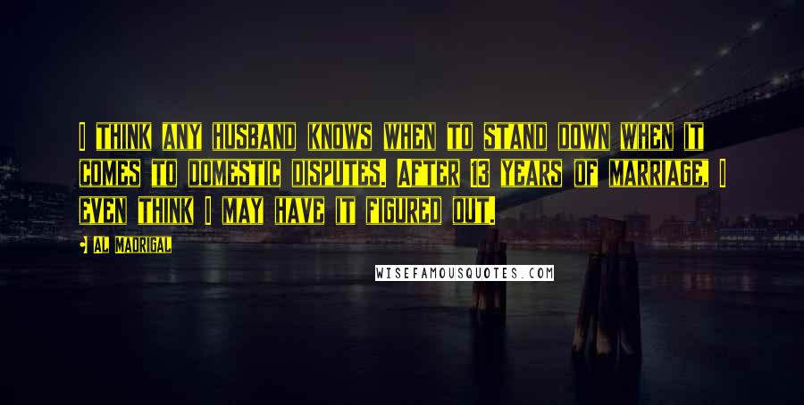 Al Madrigal Quotes: I think any husband knows when to stand down when it comes to domestic disputes. After 13 years of marriage, I even think I may have it figured out.