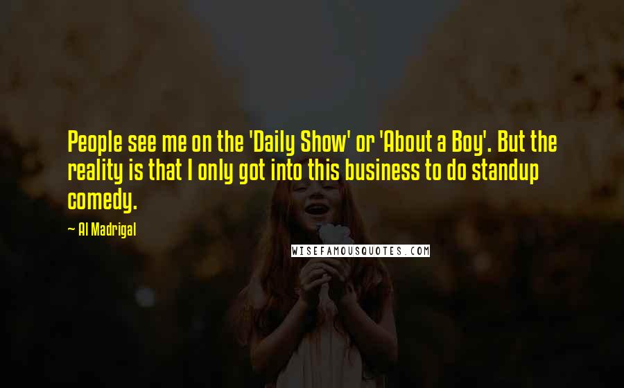 Al Madrigal Quotes: People see me on the 'Daily Show' or 'About a Boy'. But the reality is that I only got into this business to do standup comedy.
